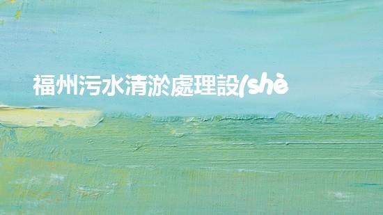 福州污水清淤處理設(shè)備：解決城市隱患，保護(hù)環(huán)境，你知道這個(gè)神奇的裝置嗎？